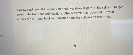 1. Draw a galvanic Battery for Zinc and silver show all parts of the cell and charges on each electrode and half reactions. A