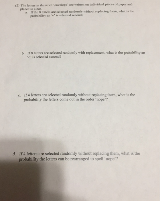 (2) The letters in the word envelope are written on individual pieces of paper and placed in a hat. a If the 8 letters are selected randomly without replacing them, what is the probability an e is selected second? b. If 8 letters are selected randomly with replacement, what is the probability an e is selected second? If 4 letters are selected randomly without replacing them, what is the probability the letters come out in the order nope? c. d. If 4 letters are selected randomly without replacing them, what is the probability the letters can be rearranged to spell nope?