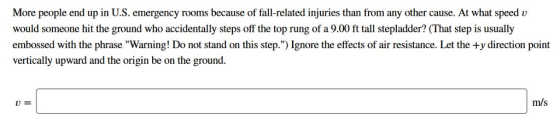 More people end up in U.S. emergency rooms because of fall-related injuries than from any other cause. At what speed u would someone hit the ground who accidentally steps off the top rung of a 9.00 ft tall stepladder? (That step is usually embossed with the phrase Warning! Do not stand on this step.) Ignore the effects of air resistance. Let the +y direction point vertically upward and the origin be on the ground. m/s