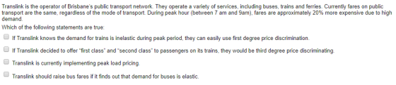 Translink is the operator of Brisbanes public transport network. They operate a variety of services, including buses, trains and ferries. Currently fares on public transport are the same, regardless of the mode of transport. During peak hour (between 7 am and 9am), fares are approximately 20% more expensive due to high demand Which of the following statements are true If Translink knows the demand for trains is inelastic during peak period, they can easily use first degree price discrimination. If Translink decided to offer first class and second class to passengers on its trains, they would be third degree price discriminating Translink is currently implementing peak load pricing. Translink should raise bus fares if it finds out that demand for buses is elastic.