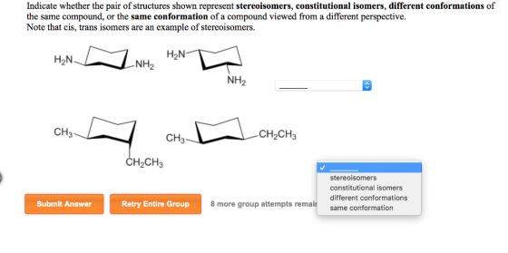 Indicate whether the pair of structures shown represent stereoisomers, constitutional isomers, different conformations of the same compound, or the same conformation of a compound viewed from a different perspective. Note that cis, trans isomers are an example of stereoisomers. H2N H2N NH2 NH2 CH3 CH3 CH2CH3 СН2CH stereoisomers constitutional isomers different conformations same conformation 8 more group attempts remait Submit Answer Retry Entire Group
