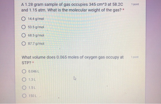 A 1.28 gram sample of gas occupies 345 cmA3 at 58.2C and 1.15 atm. What is the molecular weight of the gas?* O 14.4 g/mo O 53.5 g/mol O 68.5 g/mol O 87.7 g/mol 1 point 1 point What volume does 0.065 moles of oxygen gas occupy at STP?* O 0.046 L O 1.3L O 1.5L ○ 150L