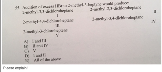55. Addition of excess HBr to 2-methyl-3-heptyne would produce: 2-methyl-2,3-dichloroheptane 2-methyl-3,3-dichloroheptane 2-methyl-4,4-dichloroheptane 2-methyl-3-chloroheptene 2-methyl-3,4-dichloroheptane IV A) I and III B) II and IV C) V D) I and II E) All of the above Please explain!