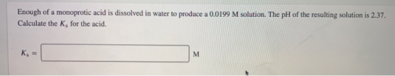 Enough of a monoprotic acid is dissolved in water to produce a 0.0199 M solution. The pH of the resulting solution is 2.37. C