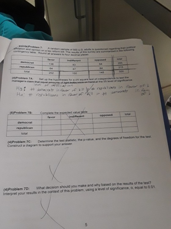 affiliation and opinion on a tax reform bill. Te ress of this survey are su contingency table, Round all answers to four decimal places A random sample of 500 U.S. aduits is questioned re regarding their political total democrat republican total favor 138 64 202 indifferent 83 67 opposed 64 84 148 285 500 (4)Problem 7A: Se managers-claim -that equal -amon t up the hypótheses for a chi square fest of independence to test the for albs-were-on-hend-at the 55 level of significance eve) oF Off liation : ?democratin fuor of sinke republ, are in favor onl repubhcans in faver (6)Problem 7B Complete the expected value table total ndifferent opposed favor democrat republican total (4)Problem 7C: Determine the test statistic, the p-value, and the degrees of freedom for the test. Construct a diagram to support your answer (4)Problem 7D: What decision should you make and why based on the results of the test? Interpret your results in the context of this problem, using a level of significance, a, equal to 0.01