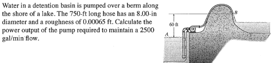 Water in a detention basin is pumped over a berm along the shore of a lake. The 750-ft long hose has an 8.00-in diameter and a roughness of 0.00065 ft. Calculate the power output of the pump required to maintain a 2500 gal/min flow. 60 ft