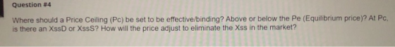 Question #4 Where should a Price Ceiling (Pc) be set to be effective/binding? Above or below the Pe (Equilibrium price)? At P