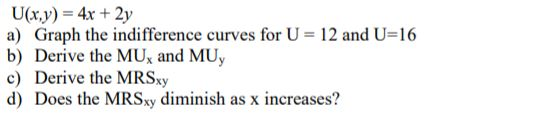 a) Graph the indifference curves for U 12 and U-16 b) Derive the MUx and MUy c) Derive the MRSy d) Does the MRSxy diminish as x increases?