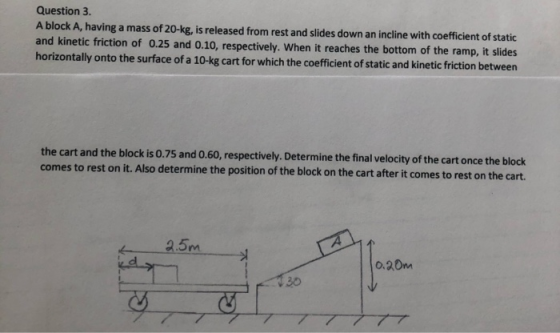 Question 3. A block A, having a mass of 20-kg, is released from rest and slides down an incline with coefficient of static an