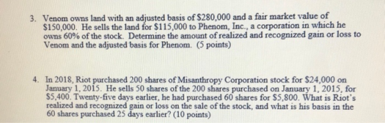Venom owns land with an adjusted basis of S280,000 and a fair market value of S150,000. He sells the land for $115,000 to Phenom, Inc., a corporation in which he owns 60% of the stock. Determine the amount of realized and recognized gain or loss to Venom and the adjusted basis for Phenom. (5 points) 3. 4. In 2018, Riot purchased 200 shares of Misanthropy Corporation stock for $24,000 on January 1, 2015. He sells 50 shares of the 200 shares purchased on January 1, 2015, for S5,400. Twenty-five days earlier, he had purchased 60 shares for S5,800. What is Riots realized and recognized gain or loss on the sale of the stock, and what is his basis in the 60 shares purchased 25 days earlier? (10 points)