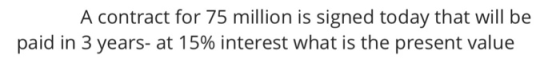 A contract for 75 million is signed today that will be paid in 3 years-at 15% interest what is the present value