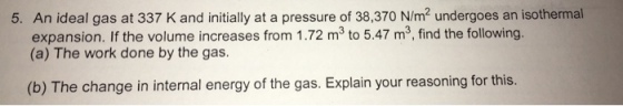 5. An ideal gas at 337 K and initially at a pressure of 38,370 N/m2 undergoes an isothermal expansion. If the volume increases from 1.72 m3 to 5.47 m3, find the following. (a) The work done by the gas (b) The change in internal energy of the gas. Explain your reasoning for this