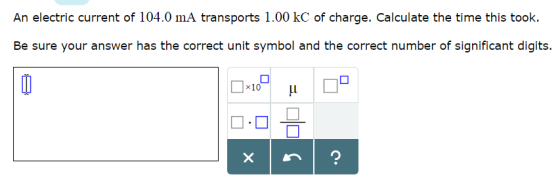 An electric current of 104.0 mA transports 1.00 kC of charge. Calculate the time this took. Be sure your answer has the correct unit symbol and the correct number of significant digits. ×10