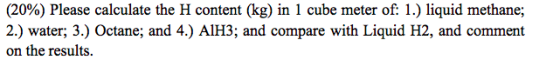 (20%) Please calculate the H content (kg) in 1 cube meter of: 1.) liquid methane; 2.) water; 3.) Octane; and 4.) A1H3; and co