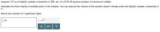 Suppose 13.2 g of lead (II) acetate is dissolved in 200. mL of a 0.50 M aqueous solution of ammonium sulfate Calculate the fi