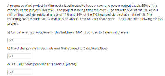 A proposed wind project in Minnesota is estimated to have a n average power output that is 35% of the capacity of the project (168 MW). The project is being financed over 20 years with 56% of the TIC -$290 million financed via equity at a rate of 11% and 44% of the TIC financed via debt at a rate of 4%. The recurring costs include $0.02/kWh plus an annual cost of 55039 each year. Calculate the following for this project a) Annual energy production for this turbine in MWh (rounded to 2 decimal places) 123 b) Fixed charge rate in decimals (not (rounded to 3 decimal places) 123 c LCOE in $/kWh (rounded to 3 decimal places) 123