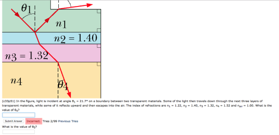 01 n 1.40 n4 (c33p51) In the figure, light is incident at angle e 21.7 on a boundary between two transparent materials. Some of the light then travels down through the next three layers of transparent materials, while some of it reflects upward and then escapes into the air. The index of refractions are ni 1.22, n2 1.40, n3 1.32, n4 1.52 and nair 1.00. What is the value of 04? Submit Answer Incorrect. Tries 2/99 Previous Tries What is the value of e5?