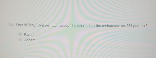 2b. Should Troy Engines, Ltd., accept the offer to buy the carburetors for $31 per unit? Reject Accept