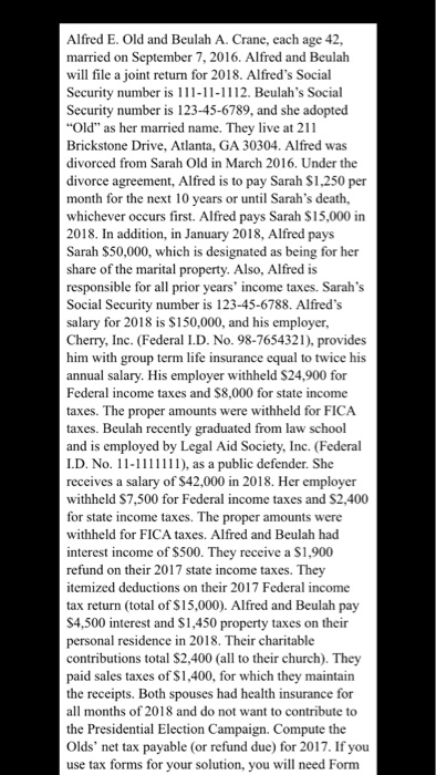 Alfred E. Old and Beulah A. Crane, each age 42, married on September 7, 2016. Alfred and Beulah will file a joint return for 2018. Alfreds Social Security number is 1-11-1112. Beulahs Social Security number is 123-45-6789, and she adopted Old as her married name. They live at 211 Brickstone Drive, Atlanta, GA 30304. Alfred was divorced from Sarah Old in March 2016. Under the divorce agreement, Alfred is to pay Sarah $1,250 per month for the next 10 years or until Sarahs death, whichever occurs first. Alfred pays Sarah $15,000 in 2018. In addition, in January 2018, Alfred pays Sarah $50,000, which is designated as being for her share of the marital property. Also, Alfred is responsible for all prior years income taxes. Sarahs Social Security number is 123-45-6788. Alfreds salary for 2018 is $150,000, and his employer, Cherry, Inc. (Federal D. No. 98-7654321), provides him with group term life insurance equal to twice his annual salary. His employer withheld S24,900 for Federal income taxes and $8,000 for state income taxes. The proper amounts were withheld for FICA Beulah recently graduated from law school and is employed by Legal Aid Society, Inc. (Federal ID. No. 1-), as a public defender. She receives a salary of $42,000 in 2018. Her employer withheld S7,500 for Federal income taxes and S2,400 for state income taxes. The proper amounts were withheld for FICA taxes. Alfred and Beulah had interest income of $500. They receive a S1,900 refund on their 2017 state income taxes. They itemized deductions on their 2017 Federal income tax return (total of S15,000). Alfred and Beulah pay S4,500 interest and S1,450 property taxes on their personal residence in 2018. Their charitable contributions total $2,400 (all to their church). They paid sales taxes of S1,400, for which they maintain the receipts. Both spouses had health insurance for all months of 2018 and do not want to contribute to the Presidential Election Campaign. Compute the Olds net tax payable (or refund due) for 2017. If you use tax forms for your solution, you will need Form