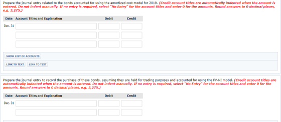 Prepare the journal entry related to the bonds accounted for using the amortized cost model for 2019. (Credit account titles are automatically indented when the amount is entered. Do not indent manually. If no entry is required, select No Entry for the account titles and enter O for the amounts. Round answers to O decimal places, e.g.5,275.) Date Account Titles and Explanation Debit Credit Dec. 31 SHOW LIST OF ACCOUNTS LINK TO TEXT LINK TO TEXT Prepare the journal entry to record the purchase of these bonds, assuming they are held for trading purposes and accounted for using the FV-NI model. (Credit account titles are automatically indented when the amount is entered. Do not indent manually. If no entry is required, select No Entry for the account titles and enter 0 for the amounts. Round answers to O decimal places, e.g. 5,275) Date Account Titles and Explanation Debit Credit Dec. 31