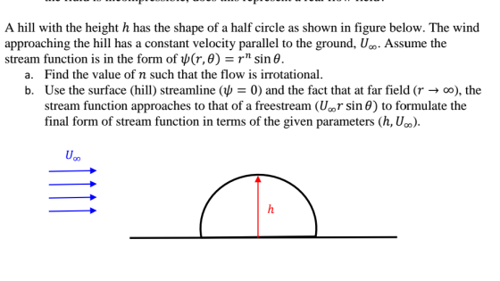 A hill with the height h has the shape of a half circle as shown in figure below. The wind approaching the hill has a constant velocity parallel to the ground, U. Assume the stream function is in the form of ψ(r,0) = rn sin θ Find the value of n such that the flow is irrotational Use the surface (hill) streamline (ψ = 0) and the fact that at far field (r → stream function approaches to that of a freestream or sin θ) to formulate the final form of stream function in terms of the given parameters (h, U). a. b. , the