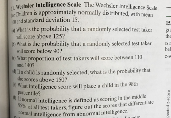 r Intelligence Scale The Wechsler Intelligence Scale or Children is approximately normally distributed, with mean for 100 and standard deviation 15, a) What is the probability that a randomly selected test taker gra 15 the bel (b) What is the probability that a randomly selected test taker is e What proportion of test takers will score between 110 0 If a child is randomly selected, what is the probability that e What intelligence score will place a child in the 98th will score above 125? will score below 90? and 140? she scores above 150? percentile? Z-S 0 bormal intelligence is defined as scoring in the middle o of all test takers, figure out the scores that differentiate 95% ormal intelligence from abnormal intelligence.