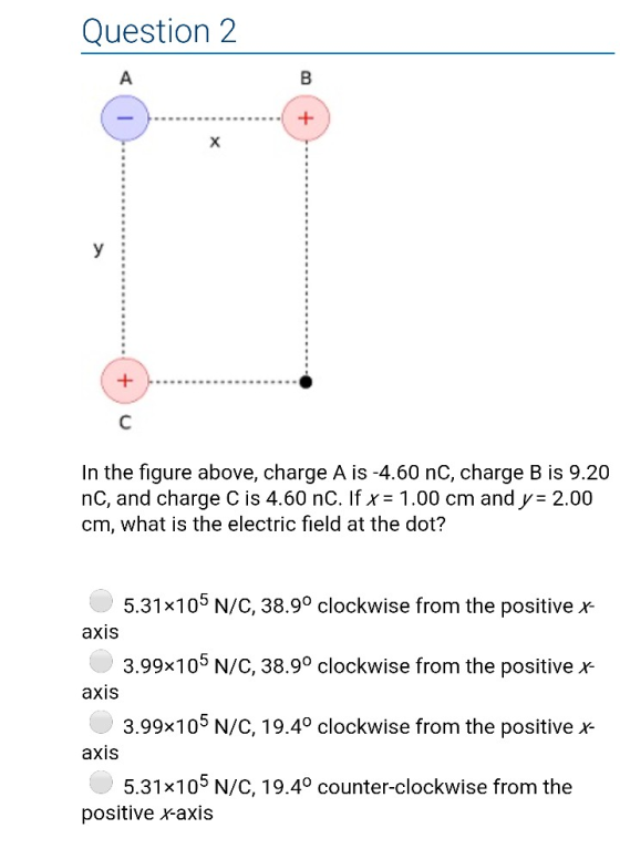 Question 2 In the figure above, charge A is-4.60 nC, charge B is 9.20 nC, and charge C is 4.60 nC. If 1.00 cm and y 2.00 cm, what is the electric field at the dot? 5.31x105 N/C, 3899 clockwise from the positive r 3.99% 105 N/C, 38.9° clockwise from the positive r 3.99x105 N/C, 1 9.4° clockwise from the positive x- 5.31x 105 N/C, 19.4° counter-clockwise from the aXIS axis axis positive axis