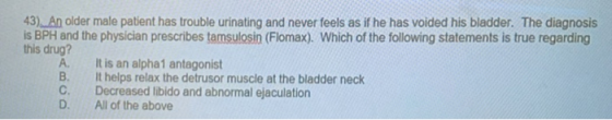 43). An older male patient has trouble urinating and never feels as if he has voided his bladder. The diagnosis is BPH and th