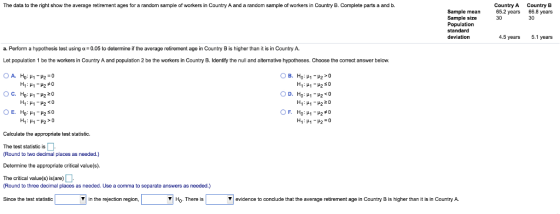 The data to the right show the average retirement ages for a random sample of workers in Country A and a random sample of workers in Country B. Complete parts a and b Country A 65.2 years 30 Country B 66.8 years 30 Sample mean Sample size Population standard deviation 4.5 years 5.1 years a. Perform a hypothesis test using α= 0.05 to determine if the average retirement age in Country B is higher than it is in Country A. Let population 1 be the workers in Country A and population 2 be the workers in Country B. Identify the null and alternative hypotheses. Choose the correct answer below. Calculate the appropriate test statistic. The test statistic is (Round to two decimal places as needed.) Determine the appropriate critical value(s). The critical value(s) is(are)- (Round to three decimal places as needed. Use a comma to separate answers as needed.) Since the test statistic in the rejection region, Ho. There is ▼| evidence to conclude that the average retirement age in Country B is higher than it is in Country A.