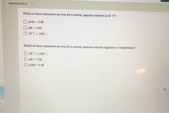 < Question 8 of 10 > Which of these statements are true for a neutral, aqueous solution at 25 °C? pOH = 7.00 pH = 7.00 [H+] =