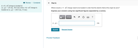 Review Constants Part A A +15 nC charge is located at (x, y) (0 cm, 9.0 cm) and a -4.0 nC charge is located at (z, y) 6.0 cm, 0 cm). Where would a-11 nC charge need to be located in order that the electric field at the origin be zero? Express your answers using two significant figures separated by a comma. cm Submit Request Arn sWe Provide Feedback