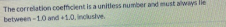 The correlation coeficient is a unitless number and must always lle between 10 and 1.0. Inclusive