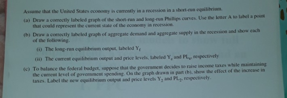 Assume that the United States economy is currently in a recession in a short-run equilibrium. (a) Draw a correctly labeled gr