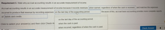 Requirement 3. State why accrual accounting results in an accurate measurement of income Accrual accounting resuits in an accurate measurement of income because it records revenues when earned, regardless of when the cash is received, and matches the expenses incurred to produce that revenue by recording expenses on the last day of the acgounting peniodBecause of tis period Because of this, accrual basis accounting provides more complete reports of debits and credits on the last day of the accounting period Click to select your answer(s) and then click Check Ar when the cash is paid when incurred, regardless of when the cash is paid Check Answer