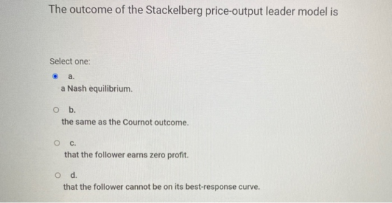 The outcome of the Stackelberg price-output leader model is Select one: a. a Nash equilibrium. O b. the same as the Cournot o