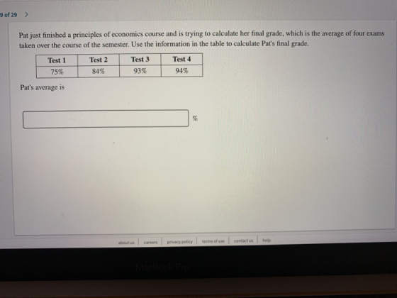 9 of 29> Pat just finished a principles of economics course and is trying to calculate her final grade, which is the average of four exams taken over the course of the semester. Use the information in the table to calculate Pats final grade. Test 1Test 2 75% Test 3 93% Test 4 94% 84% | Pats average is about us careers privacy policy terms of use contact us help
