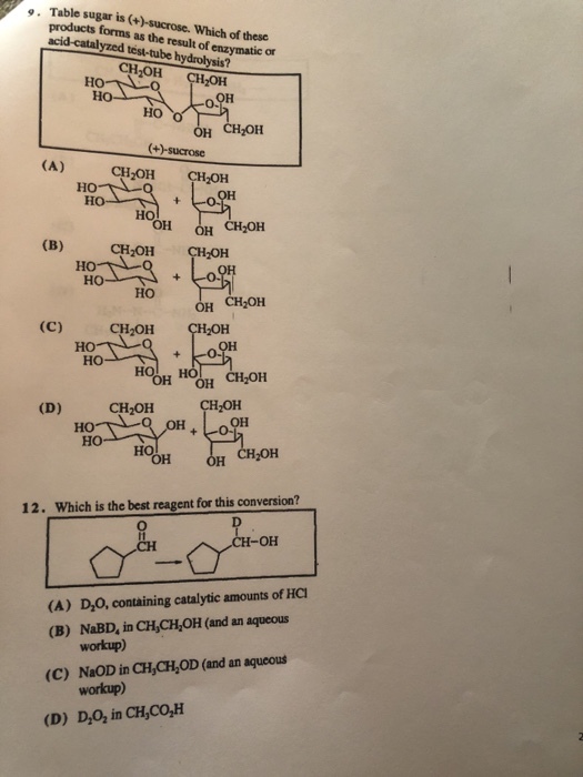 e. Table sugar is (+)-sucrose. ucts forms as the result of enzymatic or Which of these acid-catalyzed test-tube hydrolysis? CH2OH CH OH Ho 0. ?? H CHOH (+)-sucrose CH2OH CH2OH ?? HO ?? H CH2OH CH2OH CH OH HO ?? ?? ?? ???? CH2OH CH2OH ?? o-o ?? OH OH CH2OH OH ?? ?? ?? ?? ?? H CH OH 12. Which is the best reagent for this conversion? -?? (A) D,0, containing catalytic amounts of HC (B) NaBD, in CH,CH,OH (and an aqueous (C) NaOD in CH,CH,OD (and an aqueous (D) D,O, in CH,CO,H workup) workup)