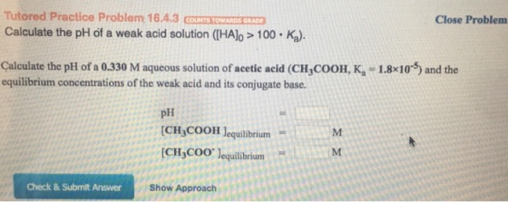 Tutored Practice Problem 16.4.3 couTS TOMARDS GRADI Calculate the pH of a weak acid solution (IHAlo> 100 Ka). Close Problem Çalculate the pH of a 0.330 M aqueous solution of acetic acid (CH,COOH, K-1.8x105) and the equilibrium concentrations of the weak acid and its conjugate base. pH [CH3COOH ]equilibrium = I..Hmrt CH COO lequilibrium Check & Submit Answer Show Approach