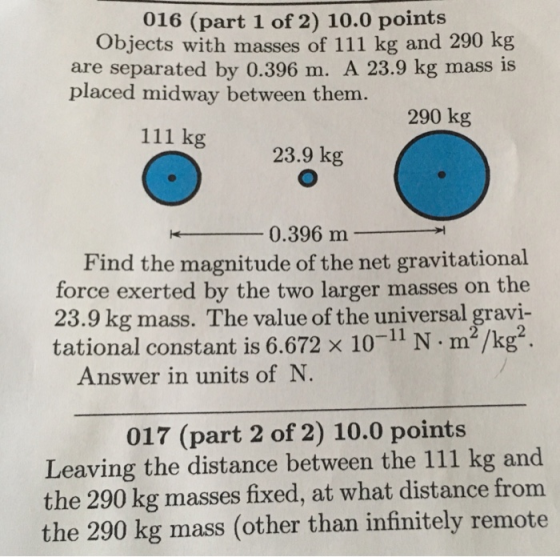 016 (part 1 of 2) 10.0 points Objects with masses of 111 kg and 290 kg are separated by 0.396 m. A 23.9 kg mass is placed midway between them. 290 kg 111 kg 23.9 kg 0.396 m Find the magnitude of the net gravitational force exerted by the two larger masses on the 23.9 kg mass. The value of the universal gravi- tational constant is 6.672 x 10-11 N m2/kg2 Answer in units of N 017 (part 2 of 2) 10.0 points Leaving the distance between the 111 kg and the 290 kg masses fixed, at what distance from the 290 kg mass (other than infinitely remote