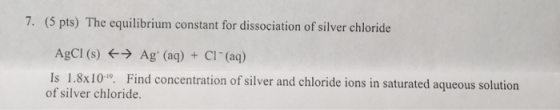 7. (5 pts) The equilibrium constant for dissociation of silver chloride AgCl (s) + Ag (aq) + Cl(aq) Is 1.8x10. Find concentra
