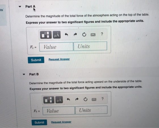 Part A ts Determine the magnitude of the total force of the atmosphere acting on the top of the table. Express your answer to two significant figures and include the appropriate units. | Value Units Submit Y Part B Determine the magnitude of the total force acting upward on the underside of the table Express your answer to two significant figures and include the appropriate units. F-1 Value Units Submit Request Answer