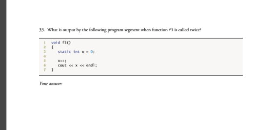33. What is output by the following program segment when function f3 iscalled twice? I void f30 3 static int x 0; x++; 6 cout x endl Your answer: