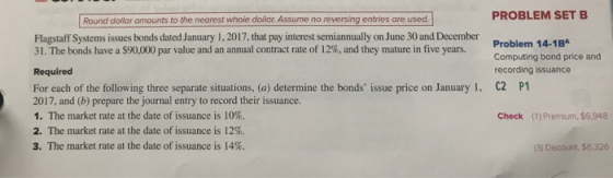 PROBLEM SET B Round dollar amounts to the nearest whole doilar. Assume no reversing entries are used. Flagstaff Systems issues bonds dated January 1,2017, that pay interest semiannually on June 30 and December 31, The bonds have a $90,000 par value and an annual contract rate of 12%, and they mature in five years. Problem 14-1B Computing bond price and recording issuance C2 Required For each of the following three separate situations, (a) determine the bonds issue price on January 1. 2017, and (b) prepare the journal entry to record their issuance. 1, The market rate at the date of issuance is 10%. 2. The market rate at the date of issuance is 12%. 3. The market rate at the date of issuance is 14%. P1 Check (1) Premium, $6,948 (3) Discount, $6.326