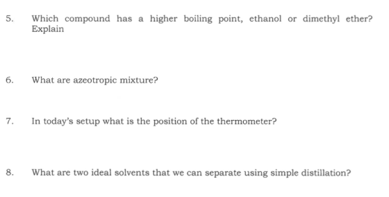 5. Which compound has a higher boiling point, ethanol or dimethyl ether? Explain 6. What are azeotropic mixture? 7. In todays setup what is the position of the thermometer? 8. What are two ideal solvents that we can separate using simple distillation?
