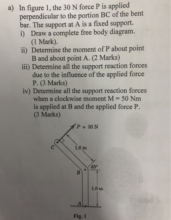 a) In figure 1, the 30 N force P is applied perpendicular to the portion BC of the bent bar. The support at A is a fixed support. i) Draw a complete free body diagram. (1 Mark). ii) Determine the moment of P about point ii) Determine all the support reaction forces iv) Determine all the support reaction forces B and about point A. (2 Marks) due to the influence of the applied force P. (3 Marks) when a clockwise moment M-50 Nm is applied at B and the applied force P. (3 Marks) 1.6 m 45° 1.6 m Fig. 1
