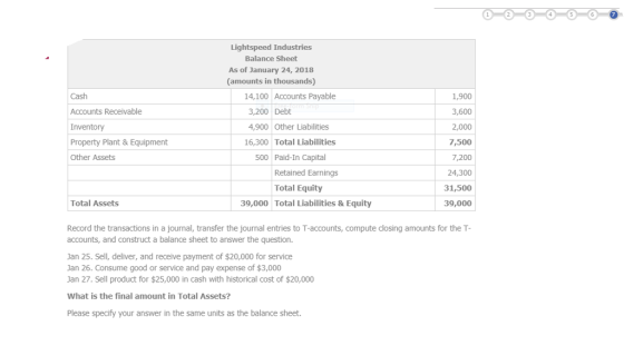 Lightspeed Industries Balance Sheet As of January 24, 2018 (amounts in thousands) Cash Accounts Receivable Inventory Property Plant & Equipment Other Assets 1,900 3,600 2,000 7,500 7,200 24,300 31,500 39,000 14,100 Accounts Payable 3,200 Debt 4,900 Other Liabilities 16,300 Total Liabilities 500 Paid-In Capital Retained Earnings Total Equity Total Assets 39,000 Total Liabilities & Equity Record the transactions in a journal, transfer the journal entries to T-accounts, compute closing amounts for the T- accounts, and construct a balance sheet to answer the question Jan 25. Sell, deliver, and receive payment of $20,000 for service Jan 26. Consume good or service and pay expense of $3,000 Jan 27. Sell product for $25,000 in cash with historical cost of $20,000 What is the final amount in Total Assets? Please specify your answer in the same units as the balance sheet.