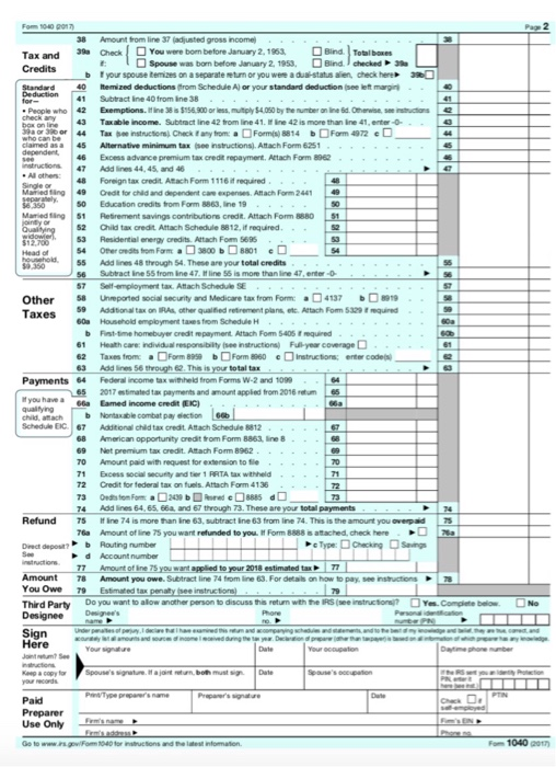 Fom 104O 7 2 38 Amount from line 37 (adjusted gross income) 39aOeal □You were born before January 2, 1953, ロBird ]Total bo es f: spouse was bom befom January 2, 1953, Bird lehecked > 210 『your spouse bennzes on a separateretm or you w饑aduaHtats ale-check tee 2R0 Credits b Standard 0temized deductionsfrom Schedule A) or your standard deduction (see left margin 41 Subtract ine 40 from ine 38 People who! 42 Exemptions. itine 38s$156.900 or less, yS4D60 by the number on ine 6·0eew。 see mh box ble income. Subtract Iine 42 tfrom line 41. ine 42 is more than Ine 41,enter- Tax o nstructions) Check any tomFormis) 814 Fam 4972 claimed asa 45 Alternative minimum tax (see instructions), Attach Form 6251 6 Excess advance premium tax credit repayment. Actach Farm 8962 nstructions 47 Add lines 44,45, and 4 Sing48 Foreign tax credit. Atach Fom 111i required Mamied täng49 Credit for child and dependent care expenses Attach Form 2441 49 8350s0 Educaion oredits from Form 8863, ine 19 Mamied ting 51 Retirement savings contibutions credt. Attach Form 8880 52 O ld tax oedt Attach Schedule 8812, ส required. 53 Residential energy credits Attach Fom 569 55 Add lines 48 trough S4. These are your total credits s6 Subtract ine 55 trom ine 47. line 55 is more than line 47 enter-O 7 Self-employment tax. Attach Schedule SE 58 9 Addtional tax on RAs other qualified retirement plans etc Attach Fom 5329 eqe 60a Household employment taxes from Schedule H Unreported social security and Medicare tax from Form: 41379 Other Taxes b Fist-time homebuyer credit epayment Attach Fom 5405 i equired 1 Health care: individual responsibity (see instructions) Fuli year coverage 62 Taxes fromForm 8959 b Form 8960 einsructions; enter codes 63 Add lines 56 trough 62 This is your total tax Payments 64 Federal income tax withheld from Forms W-2 and 1099 if you have a 66a Eamed income credit (EC) Schedule EiC 7 Additional child tax credt Aftach Schedule 8812 65 2017 stimated tax payments and amount applied from 2016tum 65 b Nontaxable combat pay eection 666 68 American opportunity aredit trom Form 8863 line 69 Net premium tax oredit. Atach Form 8962 0 Amount paid with request for extersion to fle 1 Excess social secufity and ter 1 RRTA ax withheld 72 Credit for federal tax on fuels. Attach Form 4136 74 Add lines 64.65,66a and 67 through 73. These are your total payments Refund 75 ine 74 is more han ine 63, subtract ine 63 from line 74. This is the amount you overpaid 5 76a Amount of line 75 you want refunded to you t Form 8888 s atached, check here d Account number 77 Amount of ine 75 you want applied to your 2018 estimated tax7 Amount8 Amount you owe. Subtract line 74 from line 63.For detals on how to pay, see instuctions You Owe 79 Estimated tax penaity see instructionsl Third Party Do yau want to alow ancther person to disouss thias retum with the IRS (se instructior omgliete betoNo Designeein Sign Parsona Kap a copy Spouses sigture. ajoint both must sDae Prepare Use Only Fom 1040 t