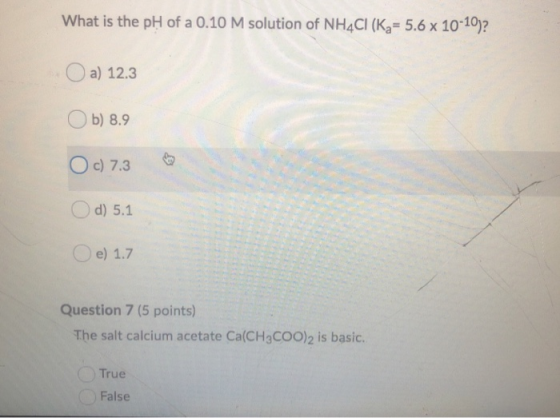 What is the pH of a 0.10 M solution of NH4CI (K7= 5.6 x 10-10)? O a) 12.3 Ob) 8.9 Oc) 7.3 Od) 5.1 e) 1.7 Question 7 (5 points