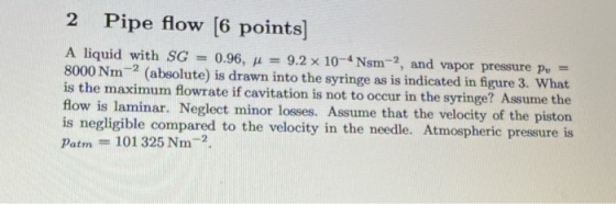-2 2 Pipe flow [6 points) A liquid with SG 0.96, 1 = 9.2 x 10-4 Nsm-2, and vapor pressure pu = 8000 Nm (absolute) is drawn in