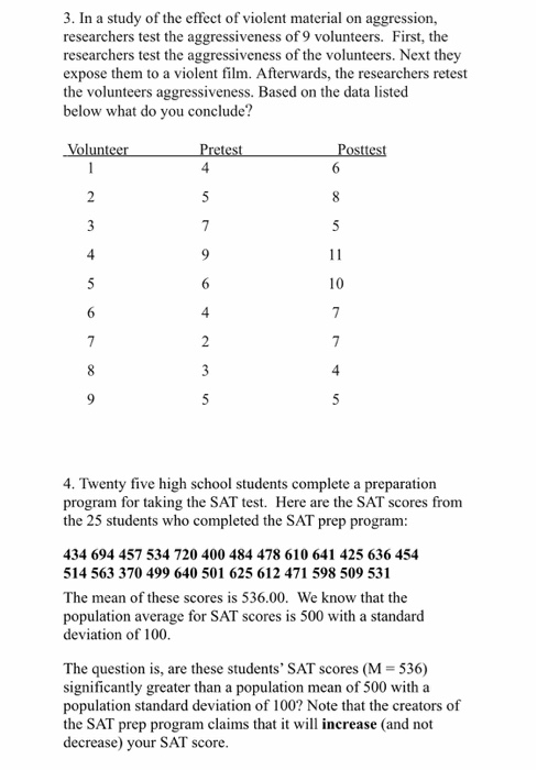 3. In a study of the effect of violent material on aggression, researchers test the aggressiveness of 9 volunteers. First, t searchers test the aggressiveness of t expose them to a violent film. Afterwards, the researchers retest the volunteers aggressiveness. Based on the data listed below what do you conclude? he volunteers. Next they 4 10 4 4 4. Twenty five high school students complete a preparation program for taking the SAT test. Here are the SAT scores fronm the 25 students who completed the SATp rep program 434 694 457 534 720 400 484 478 610 641 425 636 454 514 563 370 499 640 501 625 612 471 598 509 531 The mean of these scores is 536.00. We know that the population average for SAT scores is 500 with a standard deviation of 100 The question is, are these students SAT scores (M 536) significantly greater than a population mean of 500 with a population standard deviation of 100? Note that the creators of the SAT prep program claims that it will increase (and not decrease) your SAT score